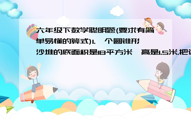 六年级下数学聪明题(要求有简单易懂的算式)1.一个圆锥形沙堆的底面积是18平方米,高是1.5米.把这堆沙铺在10米宽的公路上,如果铺8厘米厚,能铺多少米?2.有一块正方体木料,棱长2分米,把这块木