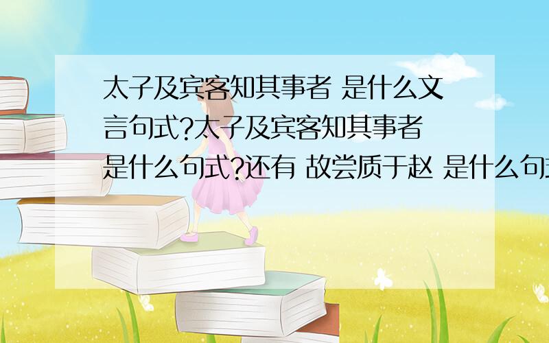 太子及宾客知其事者 是什么文言句式?太子及宾客知其事者 是什么句式?还有 故尝质于赵 是什么句式?