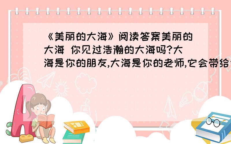 《美丽的大海》阅读答案美丽的大海 你见过浩瀚的大海吗?大海是你的朋友,大海是你的老师,它会带给你无穷的乐趣,它会引导你长大成人.　　早晨,天刚刚破晓,一轮红日徐徐上升,我来到海滩