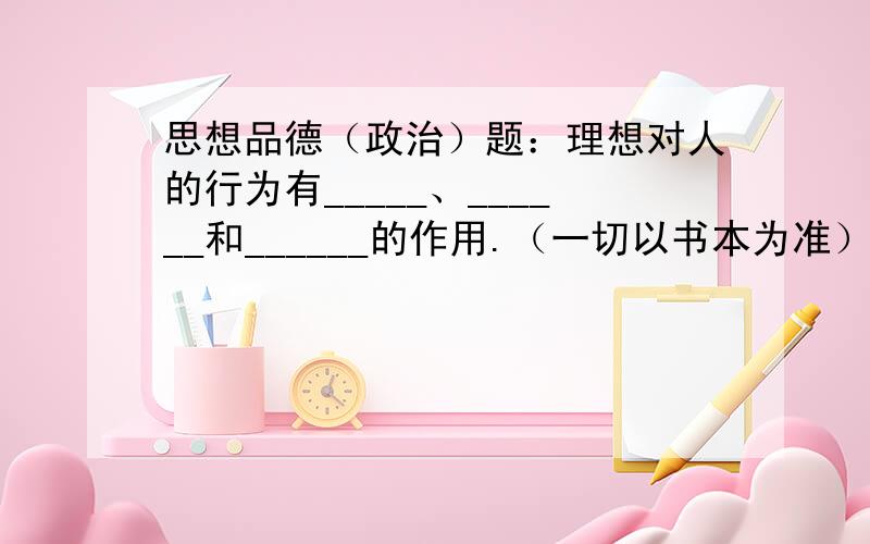 思想品德（政治）题：理想对人的行为有_____、______和______的作用.（一切以书本为准）这初中5本洗脑大全害苦了学生.