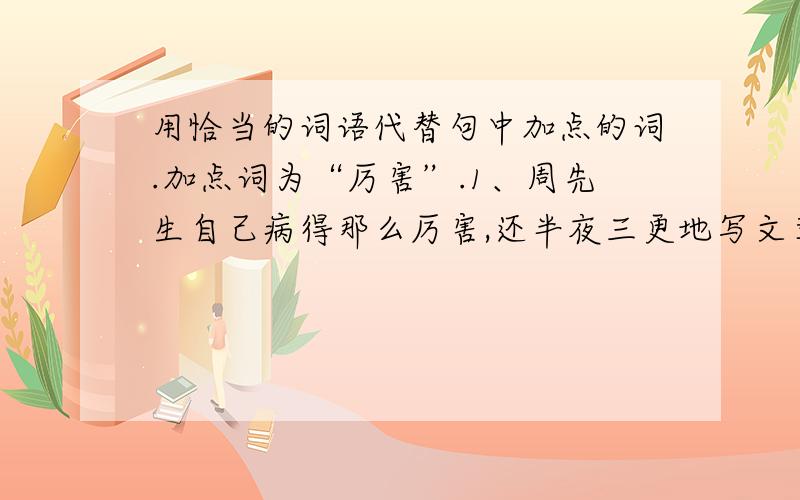 用恰当的词语代替句中加点的词.加点词为“厉害”.1、周先生自己病得那么厉害,还半夜三更地写文章.（ ）2、倒霉,倒霉 这天气可真厉害!（ ）加点词为“支持”.3、我家离这儿不远,这就可