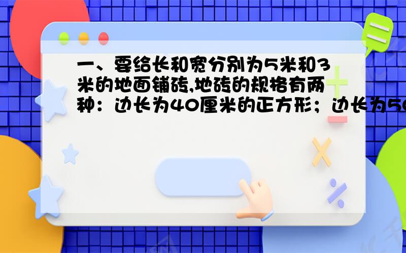 一、要给长和宽分别为5米和3米的地面铺砖,地砖的规格有两种：边长为40厘米的正方形；边长为50厘米的正方形.1.用这两种地砖铺地,分别需要多少块?（结果保留整数）2.若小块地砖每块6.5元,