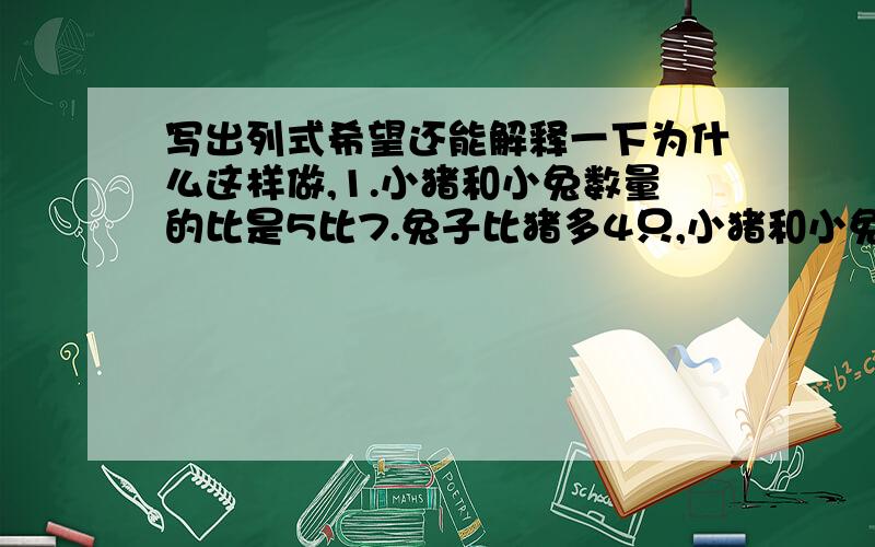 写出列式希望还能解释一下为什么这样做,1.小猪和小兔数量的比是5比7.兔子比猪多4只,小猪和小兔各有多少只?2.王老师从数学小组调出1名女生到英语小组后,剩下的同学中有7分之1是女生.如果