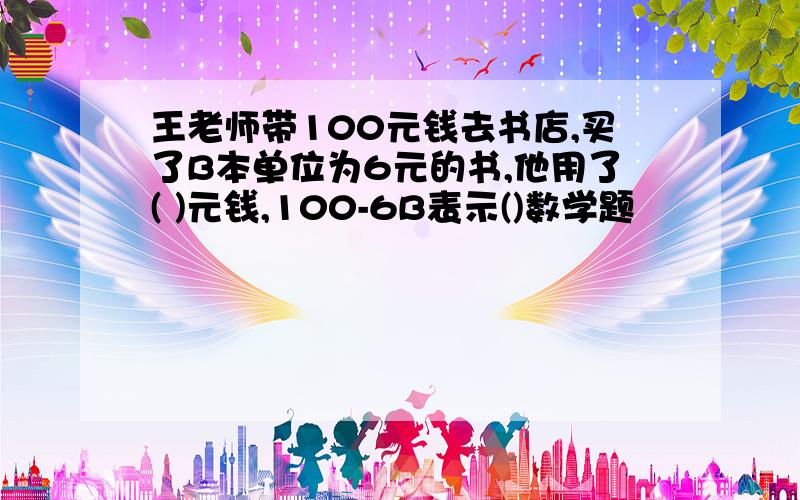 王老师带100元钱去书店,买了B本单位为6元的书,他用了( )元钱,100-6B表示()数学题