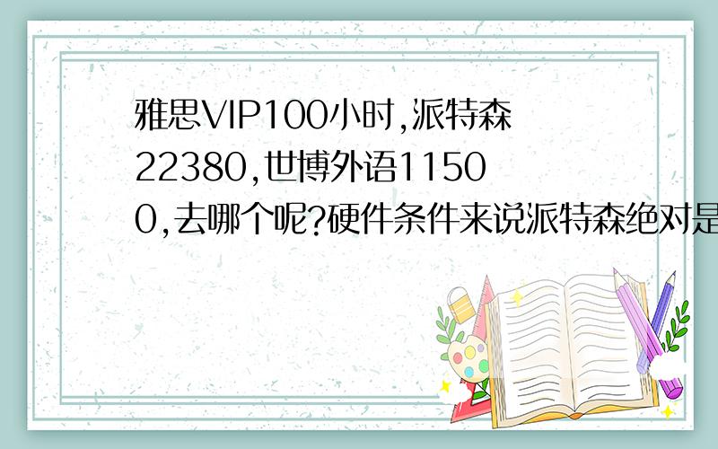 雅思VIP100小时,派特森22380,世博外语11500,去哪个呢?硬件条件来说派特森绝对是没得说，但是就教学质量而言两所学校怎么样呢？如果100小时学完了真能帮我提高1~2分的钱再多也算值啊。谁来