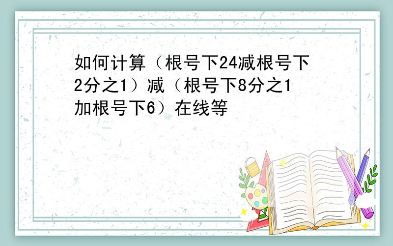 如何计算（根号下24减根号下2分之1）减（根号下8分之1加根号下6）在线等