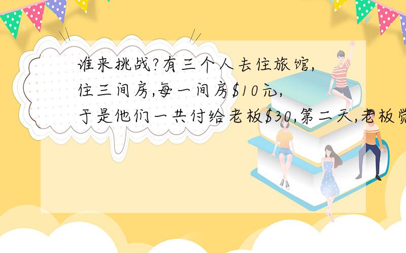 谁来挑战?有三个人去住旅馆,住三间房,每一间房$10元,于是他们一共付给老板$30,第二天,老板觉得三间房只需要$25元就够了于是叫小弟退回$5给三位客人,谁知小弟贪心,只退回每人$1,自己偷偷拿