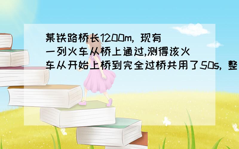 某铁路桥长1200m, 现有一列火车从桥上通过,测得该火车从开始上桥到完全过桥共用了50s, 整列火车完全在桥上某铁路桥长1200m, 现有一列火车从桥上通过,测得该火车从开始上桥到完全过桥共用