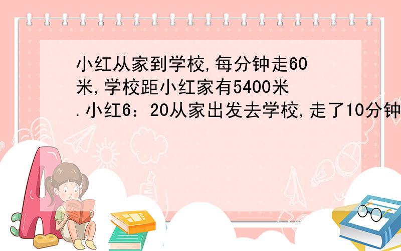 小红从家到学校,每分钟走60米,学校距小红家有5400米.小红6：20从家出发去学校,走了10分钟后想起忘了带红领巾.于是以每分80米的速度跑回家去拿并以相同的速度跑去上学.问小红8：00能赶到学