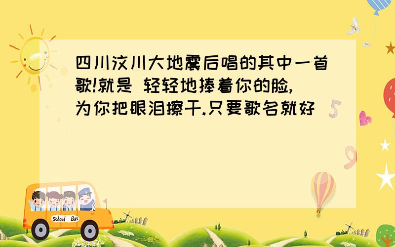 四川汶川大地震后唱的其中一首歌!就是 轻轻地捧着你的脸,为你把眼泪擦干.只要歌名就好