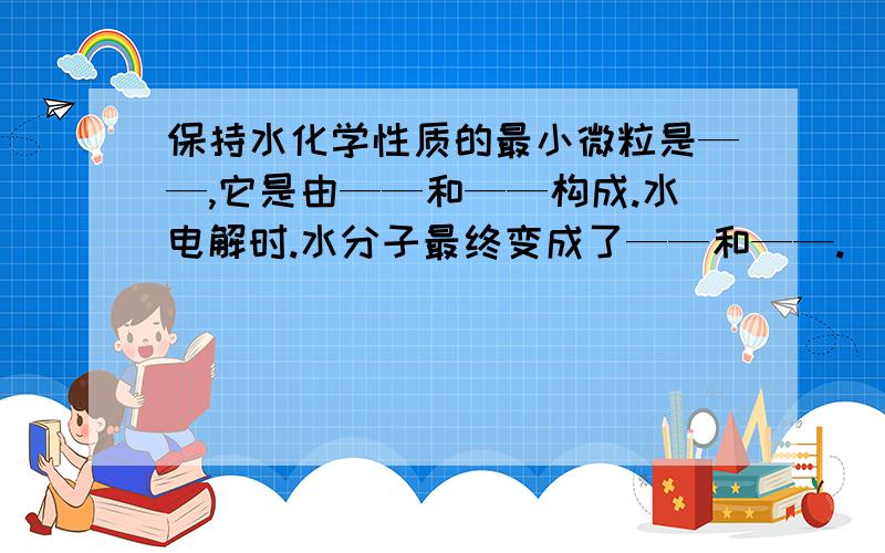 保持水化学性质的最小微粒是——,它是由——和——构成.水电解时.水分子最终变成了——和——.