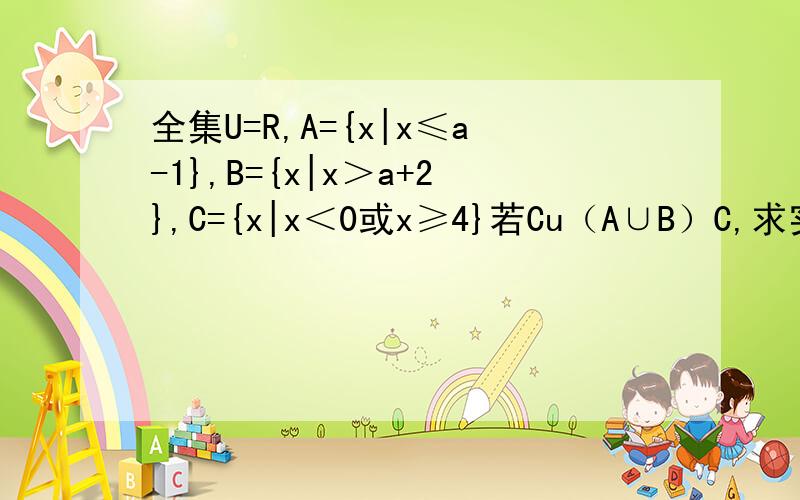 全集U=R,A={x|x≤a-1},B={x|x＞a+2},C={x|x＜0或x≥4}若Cu（A∪B）C,求实数a的范围 —