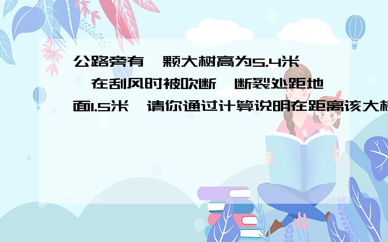 公路旁有一颗大树高为5.4米,在刮风时被吹断,断裂处距地面1.5米,请你通过计算说明在距离该大树多大范围内将到影响.   请写出过程!