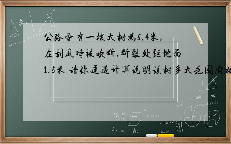 公路旁有一棵大树为5.4米,在刮风时被吹断,断裂处距地面1.5米 请你通过计算说明该树多大范围内将受到