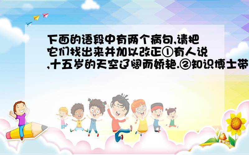 下面的语段中有两个病句,请把它们找出来并加以改正①有人说,十五岁的天空辽阔而娇艳.②知识博士带给我的不单纯是潜在的知识,更重要的是带给了我新的理念、新的人生准则.③它为我谱