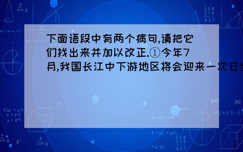 下面语段中有两个病句,请把它们找出来并加以改正.①今年7月,我国长江中下游地区将会迎来一次日全食.②本次日全食持续时间长达两个多小时左右.③日全食这一天文奇观,将对自然环境和社