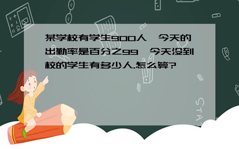 某学校有学生900人,今天的出勤率是百分之99,今天没到校的学生有多少人.怎么算?