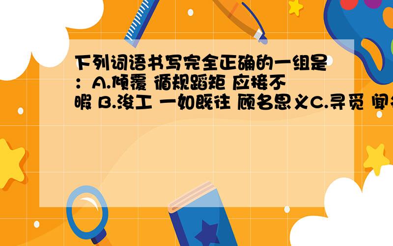 下列词语书写完全正确的一组是：A.倾覆 循规蹈矩 应接不暇 B.浚工 一如既往 顾名思义C.寻觅 闻名遐尔 名副其实 D.呕吐 变本加厉 消声匿迹