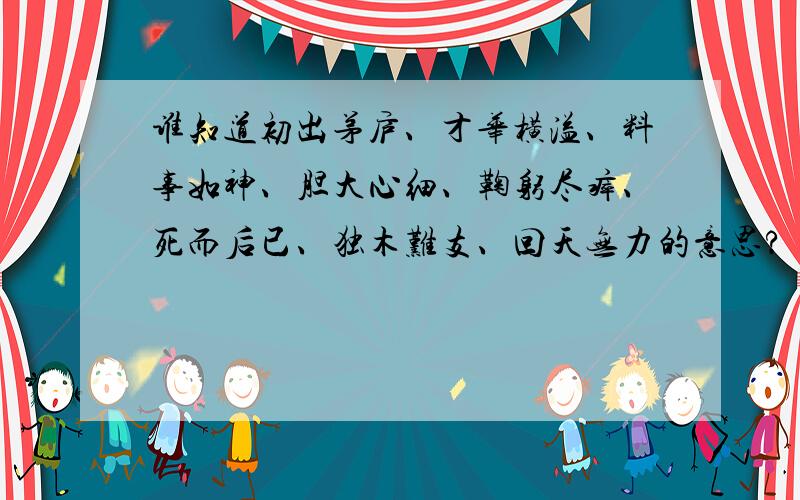 谁知道初出茅庐、才华横溢、料事如神、胆大心细、鞠躬尽瘁、死而后已、独木难支、回天无力的意思?