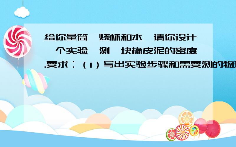 给你量筒,烧杯和水,请你设计一个实验,测一块橡皮泥的密度.要求：（1）写出实验步骤和需要测的物理量（2）用测得物理量表示出橡皮泥的密度（写出数学表达式）