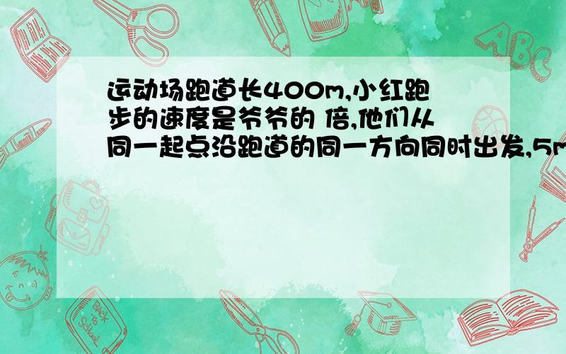 运动场跑道长400m,小红跑步的速度是爷爷的 倍,他们从同一起点沿跑道的同一方向同时出发,5min后小红第一（1）假设爷爷与小红第一次相遇后继续跑：则第 分钟第二次相遇,第______分钟第三次