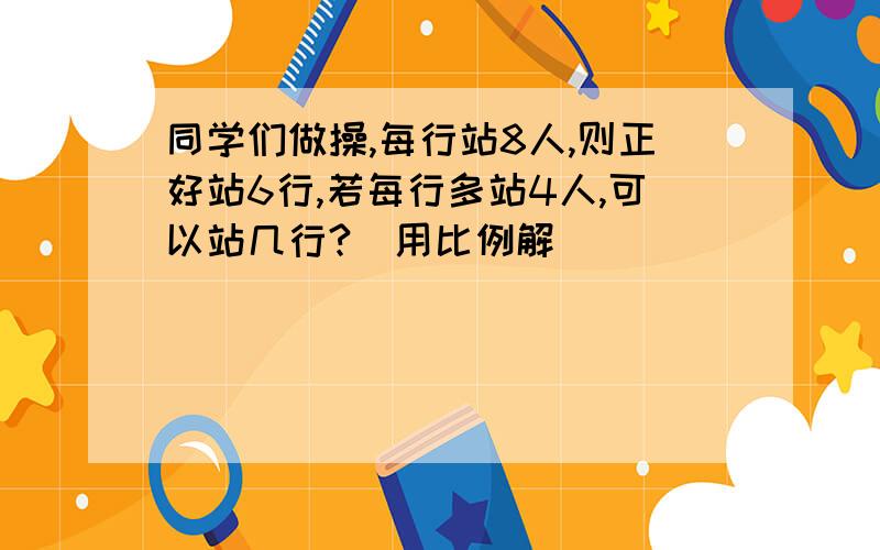 同学们做操,每行站8人,则正好站6行,若每行多站4人,可以站几行?（用比例解）