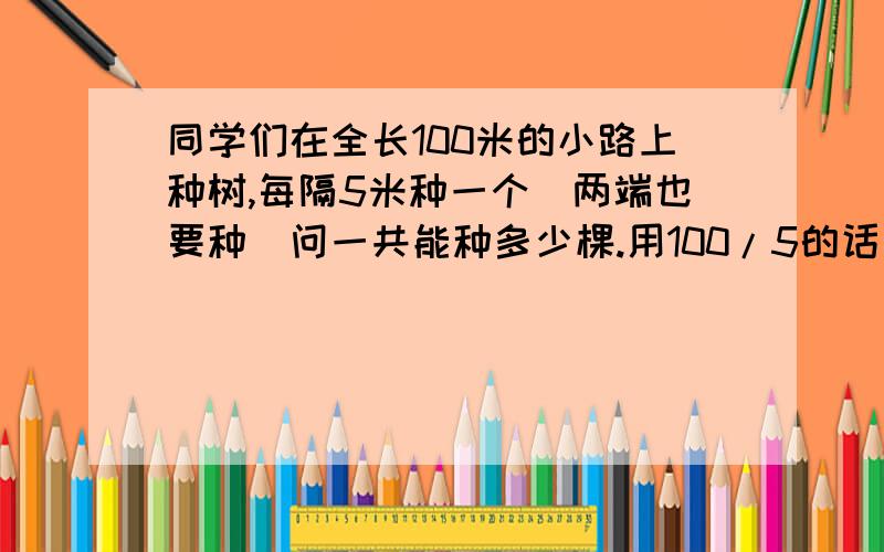 同学们在全长100米的小路上种树,每隔5米种一个（两端也要种）问一共能种多少棵.用100/5的话是20个 但好像不对 是21棵 ```就是搞不清是为什么