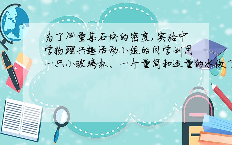 为了测量某石块的密度,实验中学物理兴趣活动小组的同学利用一只小玻璃杯、一个量筒和适量的水做了如下实（1）在量筒内倒入60cm3的水；（2）将小玻璃杯开口向上漂浮在量筒内的水面上