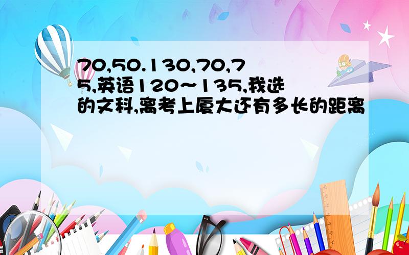 70,50.130,70,75,英语120～135,我选的文科,离考上厦大还有多长的距离