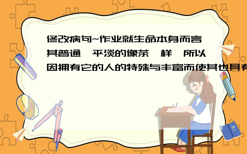 修改病句~作业就生命本身而言其普通、平淡的像茶一样,所以因拥有它的人的特殊与丰富而使其也具有了独一无二的芳馨!