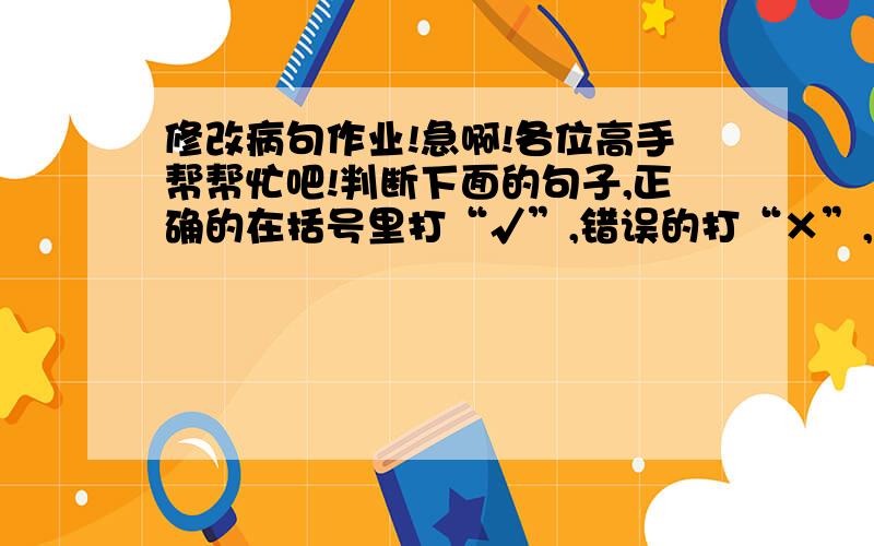 修改病句作业!急啊!各位高手帮帮忙吧!判断下面的句子,正确的在括号里打“√”,错误的打“×”,然后修改在下面的横线上.1.我们来的消息传开了,附近的妇女、老人和孩子许多都跑来看我们.