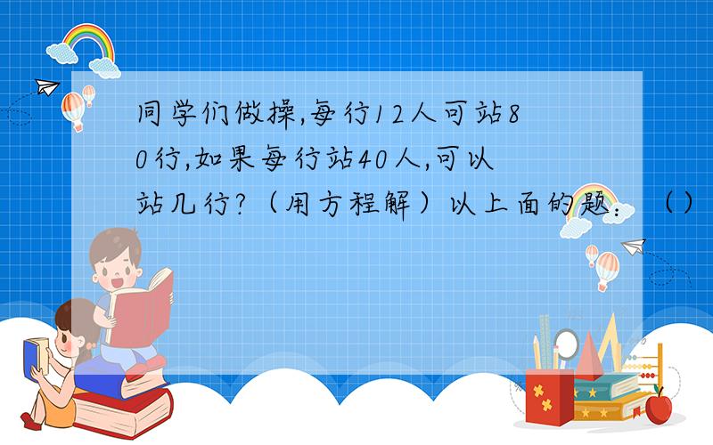 同学们做操,每行12人可站80行,如果每行站40人,可以站几行?（用方程解）以上面的题：（）和（）成（）比例,（）一定