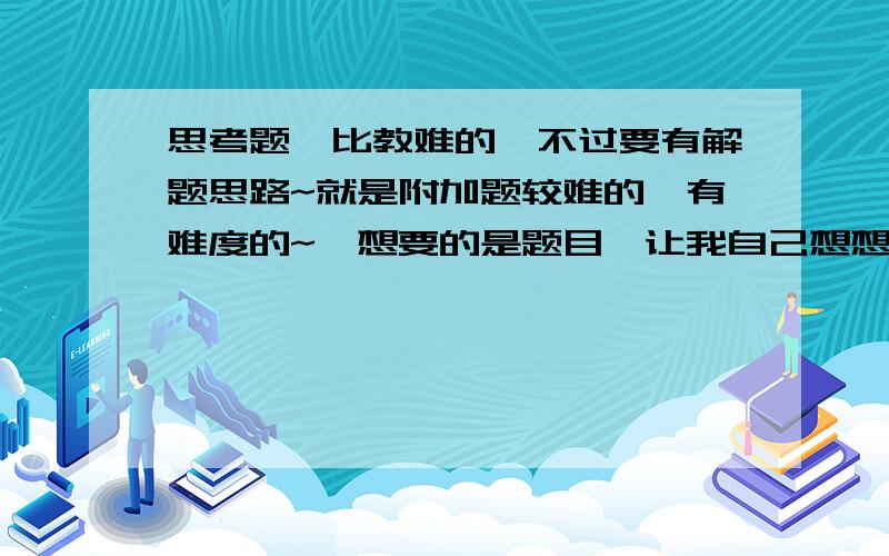 思考题,比教难的,不过要有解题思路~就是附加题较难的,有难度的~,想要的是题目,让我自己想想哎,真笨!