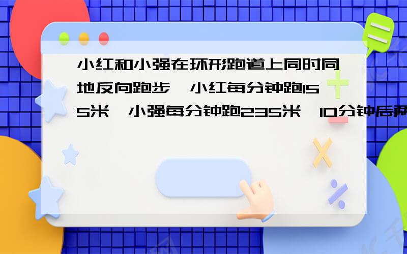 小红和小强在环形跑道上同时同地反向跑步,小红每分钟跑155米,小强每分钟跑235米,10分钟后两人第八次相遇.圆形跑道长多少米?