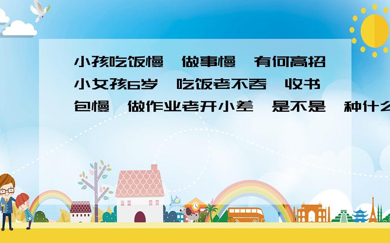 小孩吃饭慢,做事慢,有何高招小女孩6岁,吃饭老不吞,收书包慢,做作业老开小差,是不是一种什么病或缺营养素呀