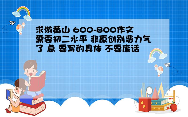 求游黄山 600-800作文需要初二水平 非原创别费力气了 急 要写的具体 不要废话