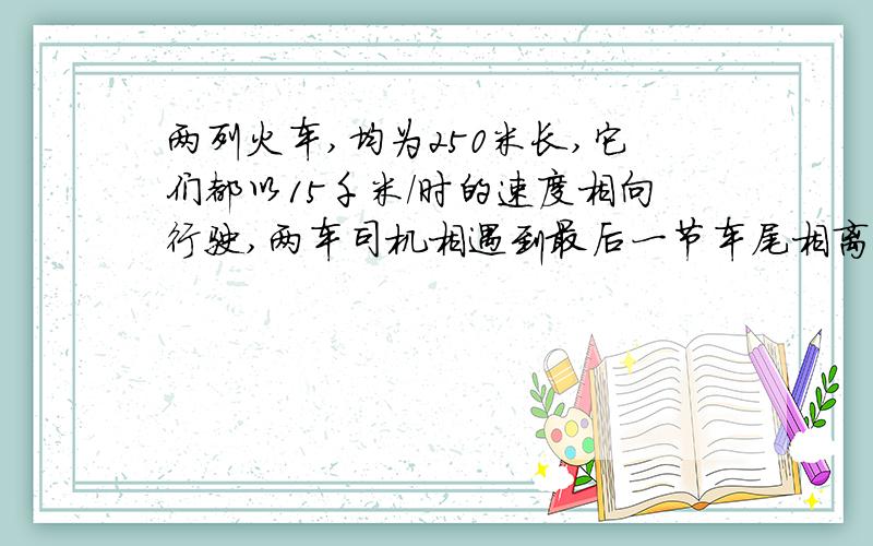 两列火车,均为250米长,它们都以15千米/时的速度相向行驶,两车司机相遇到最后一节车尾相离需要多少分钟在双线铁路上,有两列火车,均为250米长,它们都以15千米/时的速度相向行驶,那么两车司