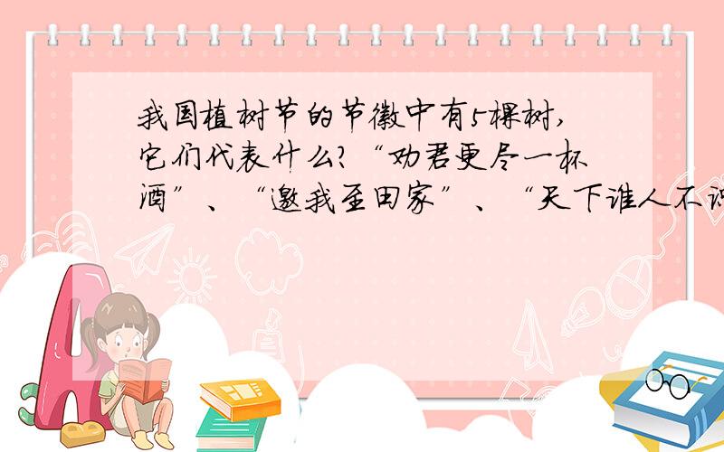 我国植树节的节徽中有5棵树,它们代表什么?“劝君更尽一杯酒”、“邀我至田家”、“天下谁人不识君”、我国植树节的节徽中有5棵树,它们代表什么?“劝君更尽一杯酒”、“邀我至田家”