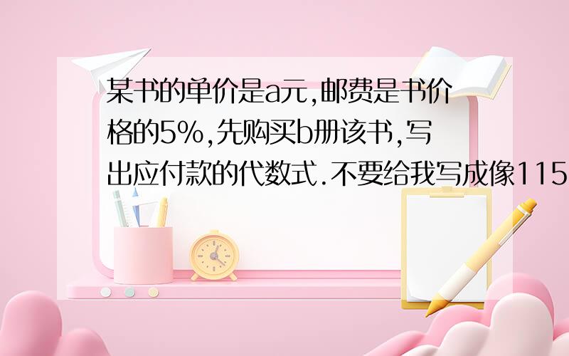 某书的单价是a元,邮费是书价格的5%,先购买b册该书,写出应付款的代数式.不要给我写成像115%这样的数.直接写出算式.