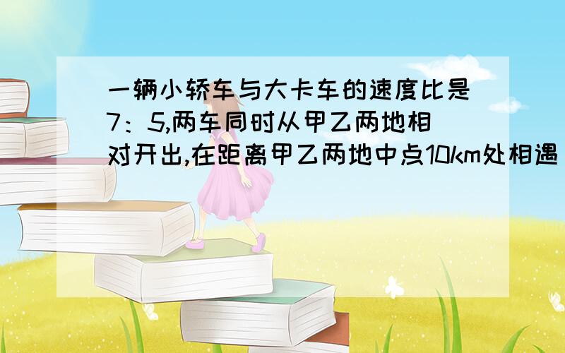 一辆小轿车与大卡车的速度比是7：5,两车同时从甲乙两地相对开出,在距离甲乙两地中点10km处相遇 求有多远是甲乙两地的距离.