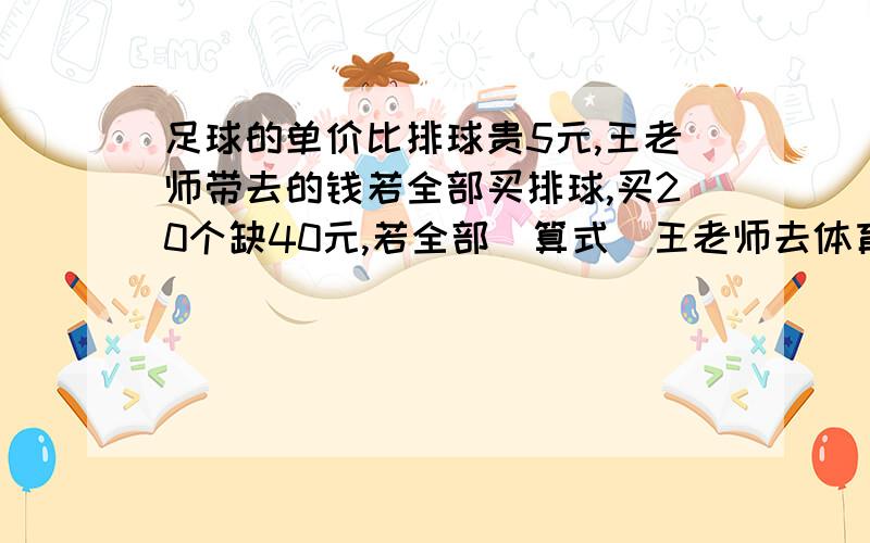 足球的单价比排球贵5元,王老师带去的钱若全部买排球,买20个缺40元,若全部(算式）王老师去体育用品商店买足球和排球,足球的单价比排球贵5元,王老师带去的钱若全部买排球,买20个缺40元,若