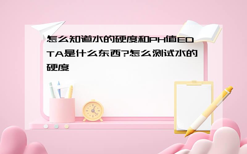 怎么知道水的硬度和PH值EDTA是什么东西?怎么测试水的硬度