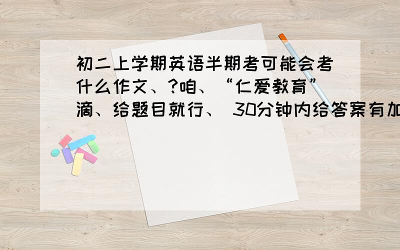 初二上学期英语半期考可能会考什么作文、?咱、“仁爱教育”滴、给题目就行、 30分钟内给答案有加分哦、