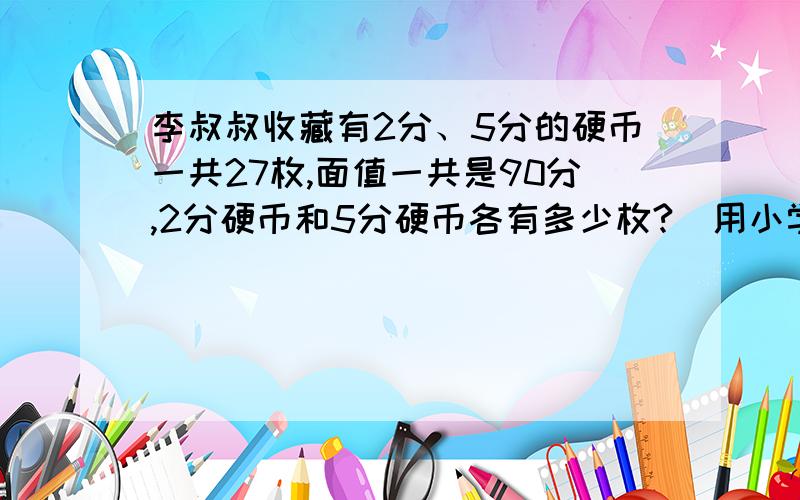 李叔叔收藏有2分、5分的硬币一共27枚,面值一共是90分,2分硬币和5分硬币各有多少枚?（用小学的方法解）我小6