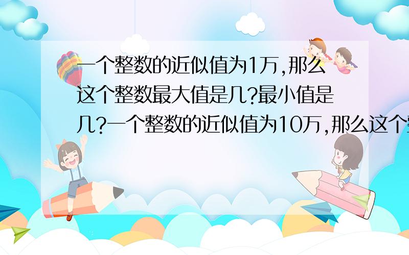 一个整数的近似值为1万,那么这个整数最大值是几?最小值是几?一个整数的近似值为10万,那么这个整数最大值是几?最小值是几?