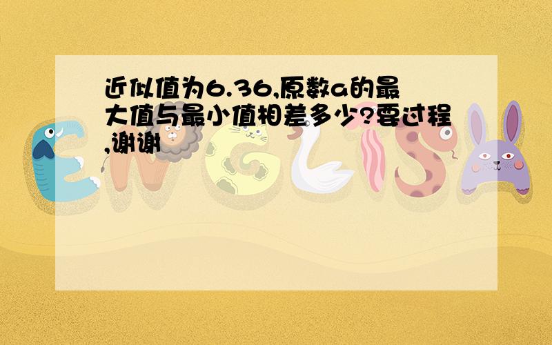 近似值为6.36,原数a的最大值与最小值相差多少?要过程,谢谢