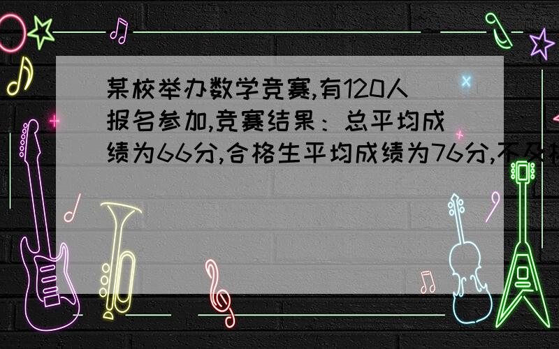 某校举办数学竞赛,有120人报名参加,竞赛结果：总平均成绩为66分,合格生平均成绩为76分,不及格生平均成绩为52分,则这次数学竞赛中,及格的学生有多少人,不及格的学生有多少人.（用一元一