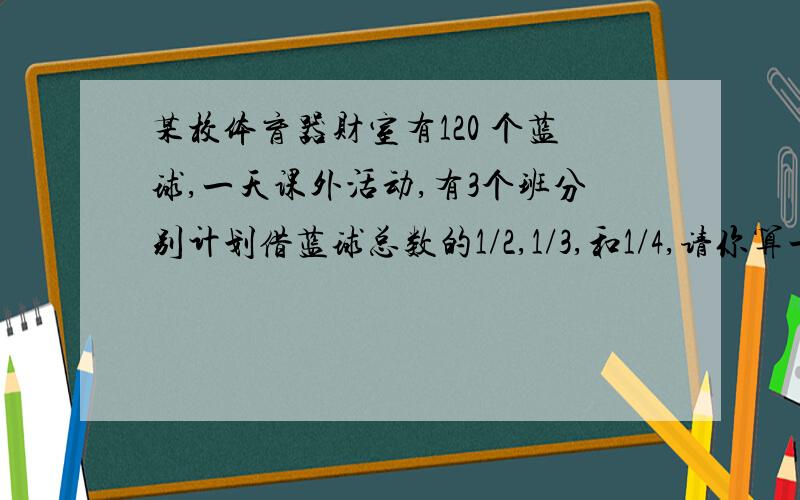 某校体育器财室有120 个蓝球,一天课外活动,有3个班分别计划借蓝球总数的1/2,1/3,和1/4,请你算一算,这120这120个篮球够借吗?如果够了,还剩几个篮球?如果不够,还缺几个?