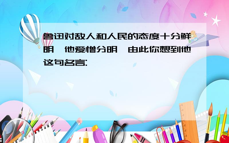 鲁迅对敌人和人民的态度十分鲜明,他爱憎分明,由此你想到他这句名言: