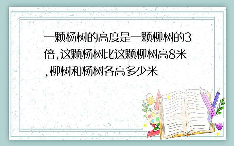 一颗杨树的高度是一颗柳树的3倍,这颗杨树比这颗柳树高8米,柳树和杨树各高多少米